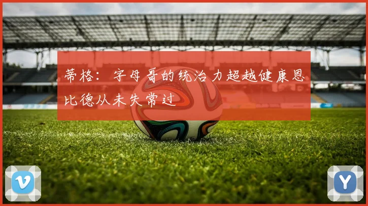 蒂格：字母哥的统治力超越健康恩比德从未失常过