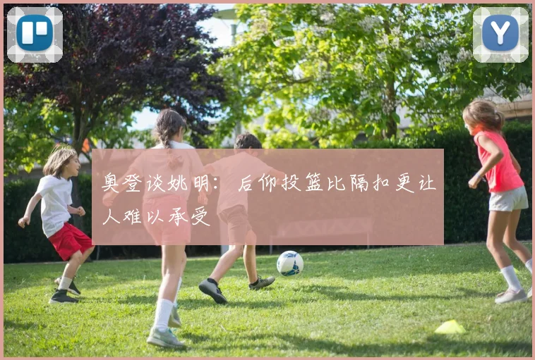 奥登谈姚明：后仰投篮比隔扣更让人难以承受