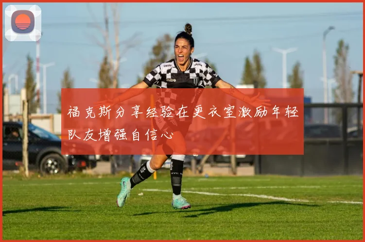 福克斯分享经验在更衣室激励年轻队友增强自信心