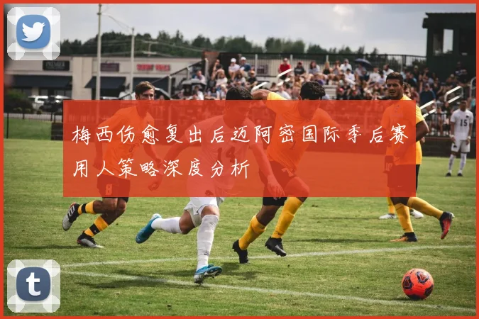 梅西伤愈复出后迈阿密国际季后赛用人策略深度分析