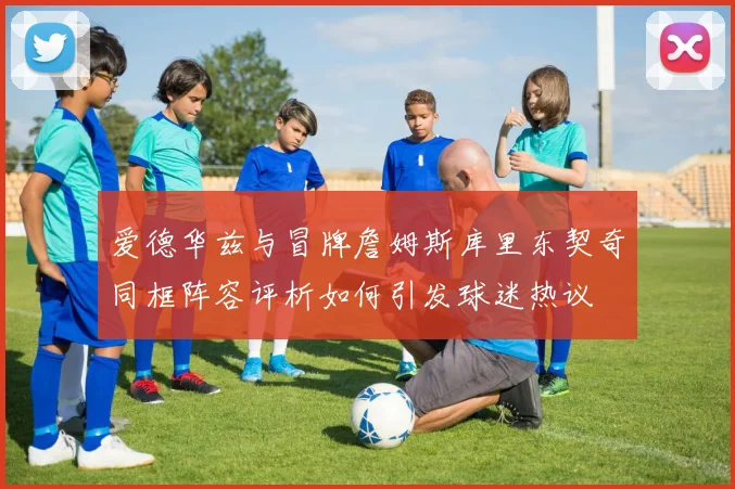 爱德华兹与冒牌詹姆斯库里东契奇同框阵容评析如何引发球迷热议