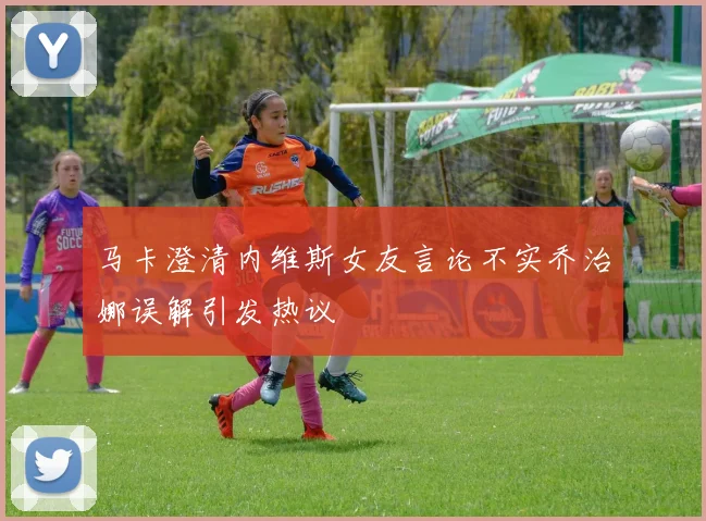 马卡澄清内维斯女友言论不实乔治娜误解引发热议