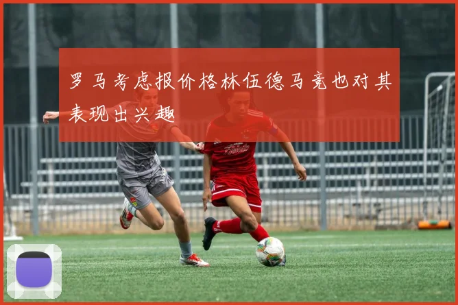 罗马考虑报价格林伍德马竞也对其表现出兴趣