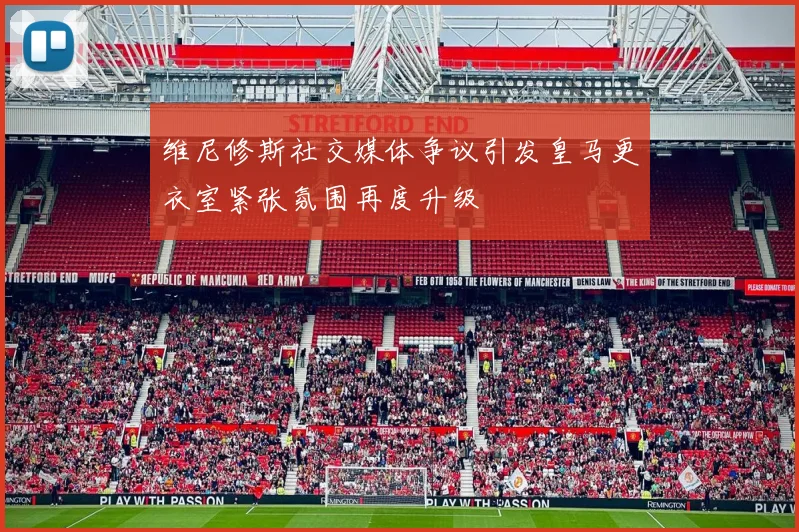 维尼修斯社交媒体争议引发皇马更衣室紧张氛围再度升级