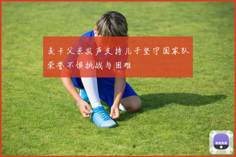 麦卡父亲发声支持儿子坚守国家队荣誉不惧挑战与困难