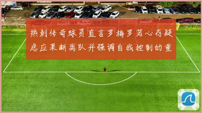 热刺传奇球员直言罗梅罗若心存疑虑应果断离队并强调自我控制的重要性