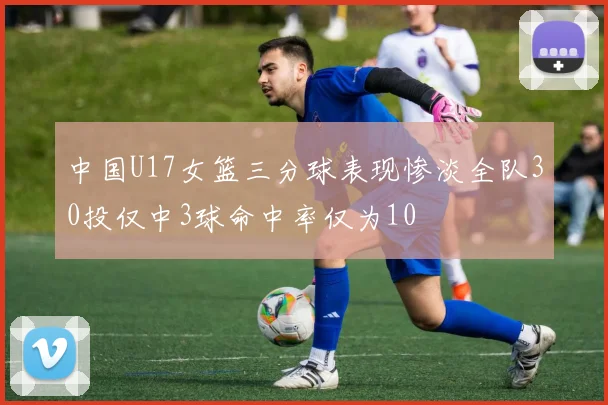 中国U17女篮三分球表现惨淡全队30投仅中3球命中率仅为10