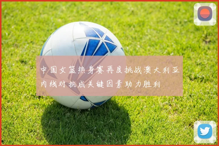 中国女篮热身赛再度挑战澳大利亚内线对抗成关键因素助力胜利