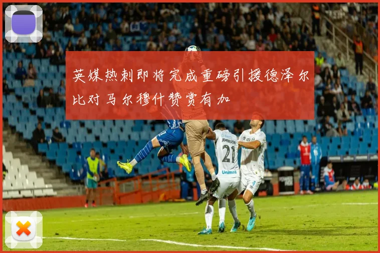 英媒热刺即将完成重磅引援德泽尔比对马尔穆什赞赏有加